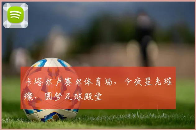 卡塔尔卢赛尔体育场，今夜星光璀璨，圆梦足球殿堂