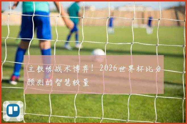 主教练战术博弈！2026世界杯比分预测的智慧较量