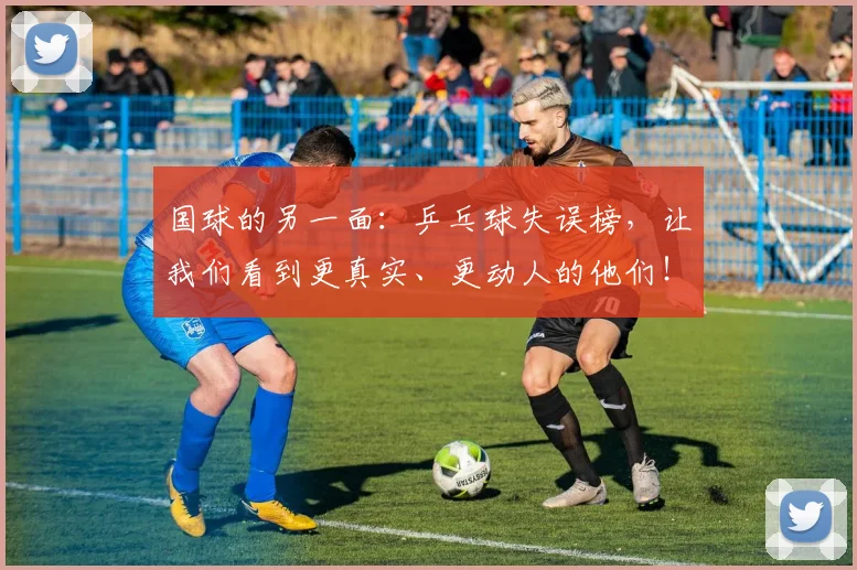 国球的另一面：乒乓球失误榜，让我们看到更真实、更动人的他们！