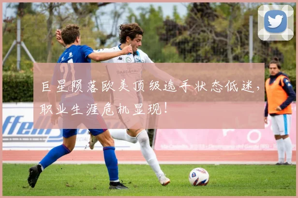 巨星陨落欧美顶级选手状态低迷，职业生涯危机显现！
